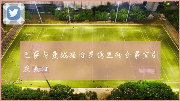 巴萨与曼城接洽罗德里转会事宜引发关注