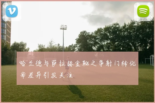 哈兰德与萨拉赫金靴之争射门转化率差异引发关注