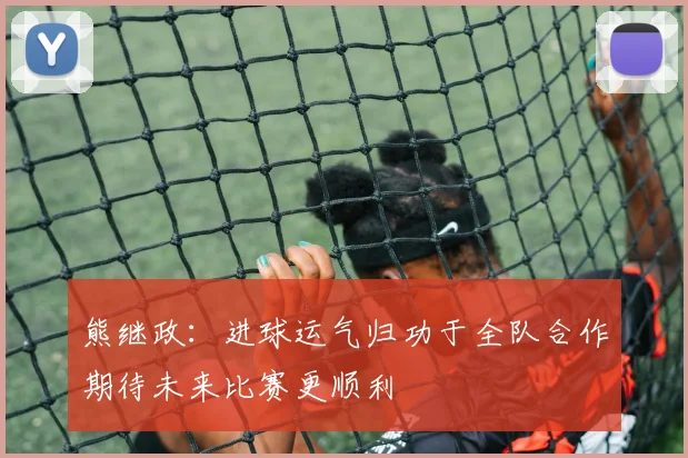 熊继政：进球运气归功于全队合作期待未来比赛更顺利