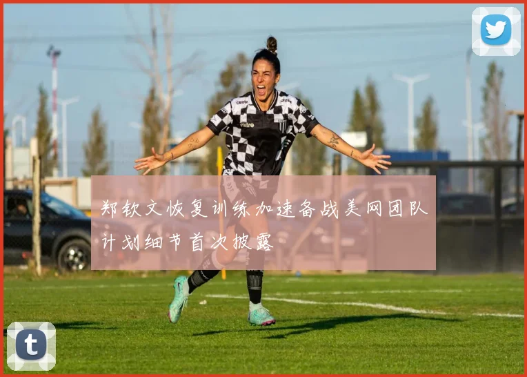 郑钦文恢复训练加速备战美网团队计划细节首次披露