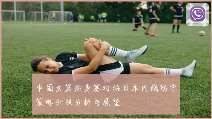 中国女篮热身赛对抗日本内线防守策略升级分析与展望