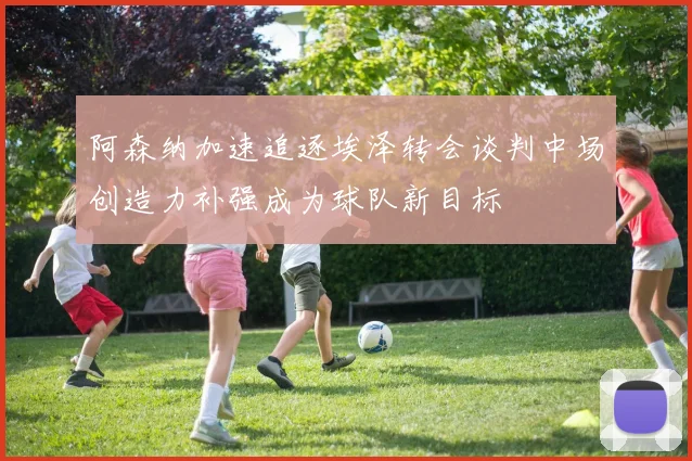 阿森纳加速追逐埃泽转会谈判中场创造力补强成为球队新目标