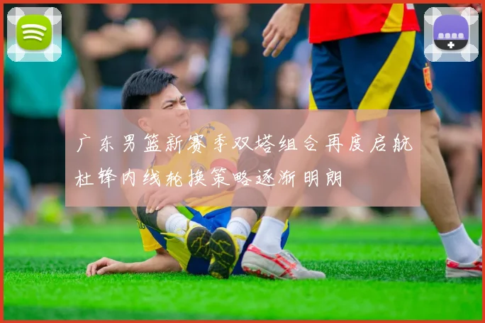 广东男篮新赛季双塔组合再度启航杜锋内线轮换策略逐渐明朗