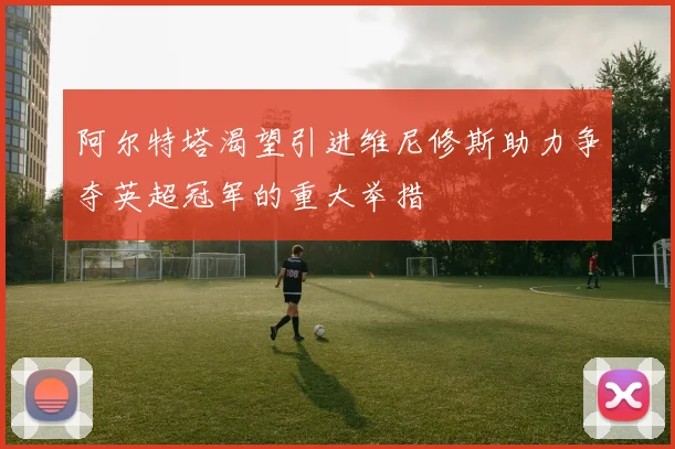 阿尔特塔渴望引进维尼修斯助力争夺英超冠军的重大举措