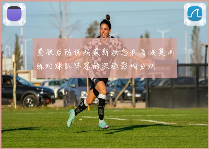 曼联后防伤病最新动态利马恢复训练对球队阵容的深远影响分析