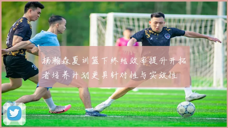 杨瀚森夏训篮下终结效率提升开拓者培养计划更具针对性与实效性