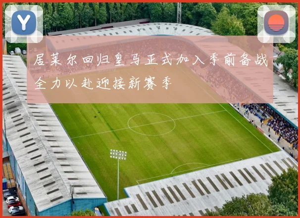 居莱尔回归皇马正式加入季前备战全力以赴迎接新赛季